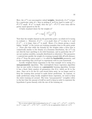19
Here, the w(i)
’s are non-negative valued weights. Intuitively, if w(i)
is large
for a particular value of i, then in picking θ, we’ll try hard to make (y(i)
−
θT
x(i)
)2
small. If w(i)
is small, then the (y(i)
− θT
x(i)
)2
error term will be
pretty much ignored in the fit.
A fairly standard choice for the weights is4
w(i)
= exp

−
(x(i)
− x)2
2τ2

Note that the weights depend on the particular point x at which we’re trying
to evaluate x. Moreover, if |x(i)
− x| is small, then w(i)
is close to 1; and
if |x(i)
− x| is large, then w(i)
is small. Hence, θ is chosen giving a much
higher “weight” to the (errors on) training examples close to the query point
x. (Note also that while the formula for the weights takes a form that is
cosmetically similar to the density of a Gaussian distribution, the w(i)
’s do
not directly have anything to do with Gaussians, and in particular the w(i)
are not random variables, normally distributed or otherwise.) The parameter
τ controls how quickly the weight of a training example falls off with distance
of its x(i)
from the query point x; τ is called the bandwidth parameter, and
is also something that you’ll get to experiment with in your homework.
Locally weighted linear regression is the first example we’re seeing of a
non-parametric algorithm. The (unweighted) linear regression algorithm
that we saw earlier is known as a parametric learning algorithm, because
it has a fixed, finite number of parameters (the θi’s), which are fit to the
data. Once we’ve fit the θi’s and stored them away, we no longer need to
keep the training data around to make future predictions. In contrast, to
make predictions using locally weighted linear regression, we need to keep
the entire training set around. The term “non-parametric” (roughly) refers
to the fact that the amount of stuff we need to keep in order to represent the
hypothesis h grows linearly with the size of the training set.
4
If x is vector-valued, this is generalized to be w(i)
= exp(−(x(i)
−x)T
(x(i)
−x)/(2τ2
)),
or w(i)
= exp(−(x(i)
− x)T
Σ−1
(x(i)
− x)/(2τ2
)), for an appropriate choice of τ or Σ.
 