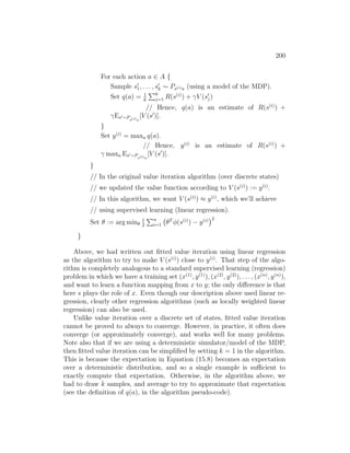 200
For each action a ∈ A {
Sample s0
1, . . . , s0
k ∼ Ps(i)a (using a model of the MDP).
Set q(a) = 1
k
Pk
j=1 R(s(i)
) + γV (s0
j)
// Hence, q(a) is an estimate of R(s(i)
) +
γEs0∼Ps(i)a
[V (s0
)].
}
Set y(i)
= maxa q(a).
// Hence, y(i)
is an estimate of R(s(i)
) +
γ maxa Es0∼Ps(i)a
[V (s0
)].
}
// In the original value iteration algorithm (over discrete states)
// we updated the value function according to V (s(i)
) := y(i)
.
// In this algorithm, we want V (s(i)
) ≈ y(i)
, which we’ll achieve
// using supervised learning (linear regression).
Set θ := arg minθ
1
2
Pn
i=1 θT
φ(s(i)
) − y(i)
2
}
Above, we had written out fitted value iteration using linear regression
as the algorithm to try to make V (s(i)
) close to y(i)
. That step of the algo-
rithm is completely analogous to a standard supervised learning (regression)
problem in which we have a training set (x(1)
, y(1)
), (x(2)
, y(2)
), . . . , (x(n)
, y(n)
),
and want to learn a function mapping from x to y; the only difference is that
here s plays the role of x. Even though our description above used linear re-
gression, clearly other regression algorithms (such as locally weighted linear
regression) can also be used.
Unlike value iteration over a discrete set of states, fitted value iteration
cannot be proved to always to converge. However, in practice, it often does
converge (or approximately converge), and works well for many problems.
Note also that if we are using a deterministic simulator/model of the MDP,
then fitted value iteration can be simplified by setting k = 1 in the algorithm.
This is because the expectation in Equation (15.8) becomes an expectation
over a deterministic distribution, and so a single example is sufficient to
exactly compute that expectation. Otherwise, in the algorithm above, we
had to draw k samples, and average to try to approximate that expectation
(see the definition of q(a), in the algorithm pseudo-code).
 