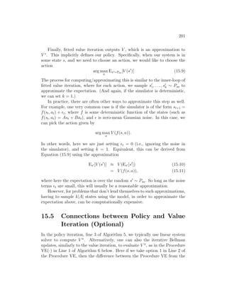 201
Finally, fitted value iteration outputs V , which is an approximation to
V ∗
. This implicitly defines our policy. Specifically, when our system is in
some state s, and we need to choose an action, we would like to choose the
action
arg max
a
Es0∼Psa [V (s0
)] (15.9)
The process for computing/approximating this is similar to the inner-loop of
fitted value iteration, where for each action, we sample s0
1, . . . , s0
k ∼ Psa to
approximate the expectation. (And again, if the simulator is deterministic,
we can set k = 1.)
In practice, there are often other ways to approximate this step as well.
For example, one very common case is if the simulator is of the form st+1 =
f(st, at) + t, where f is some deterministic function of the states (such as
f(st, at) = Ast + Bat), and  is zero-mean Gaussian noise. In this case, we
can pick the action given by
arg max
a
V (f(s, a)).
In other words, here we are just setting t = 0 (i.e., ignoring the noise in
the simulator), and setting k = 1. Equivalent, this can be derived from
Equation (15.9) using the approximation
Es0 [V (s0
)] ≈ V (Es0 [s0
]) (15.10)
= V (f(s, a)), (15.11)
where here the expectation is over the random s0
∼ Psa. So long as the noise
terms t are small, this will usually be a reasonable approximation.
However, for problems that don’t lend themselves to such approximations,
having to sample k|A| states using the model, in order to approximate the
expectation above, can be computationally expensive.
15.5 Connections between Policy and Value
Iteration (Optional)
In the policy iteration, line 3 of Algorithm 5, we typically use linear system
solver to compute V π
. Alternatively, one can also the iterative Bellman
updates, similarly to the value iteration, to evaluate V π
, as in the Procedure
VE(·) in Line 1 of Algorithm 6 below. Here if we take option 1 in Line 2 of
the Procedure VE, then the difference between the Procedure VE from the
 