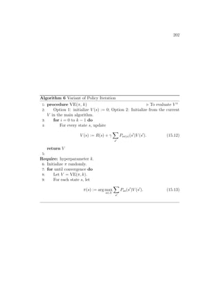 202
Algorithm 6 Variant of Policy Iteration
1: procedure VE(π, k) . To evaluate V π
2: Option 1: initialize V (s) := 0; Option 2: Initialize from the current
V in the main algorithm.
3: for i = 0 to k − 1 do
4: For every state s, update
V (s) := R(s) + γ
X
s0
Psπ(s)(s0
)V (s0
). (15.12)
return V
5:
Require: hyperparameter k.
6: Initialize π randomly.
7: for until convergence do
8: Let V = VE(π, k).
9: For each state s, let
π(s) := arg max
a∈A
X
s0
Psa(s0
)V (s0
). (15.13)
 