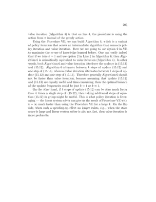 203
value iteration (Algorithm 4) is that on line 4, the procedure is using the
action from π instead of the greedy action.
Using the Procedure VE, we can build Algorithm 6, which is a variant
of policy iteration that serves an intermediate algorithm that connects pol-
icy iteration and value iteration. Here we are going to use option 2 in VE
to maximize the re-use of knowledge learned before. One can verify indeed
that if we take k = 1 and use option 2 in Line 2 in Algorithm 6, then Algo-
rithm 6 is semantically equivalent to value iteration (Algorithm 4). In other
words, both Algorithm 6 and value iteration interleave the updates in (15.13)
and (15.12). Algorithm 6 alternate between k steps of update (15.12) and
one step of (15.13), whereas value iteration alternates between 1 steps of up-
date (15.12) and one step of (15.13). Therefore generally Algorithm 6 should
not be faster than value iteration, because assuming that update (15.12)
and (15.13) are equally useful and time-consuming, then the optimal balance
of the update frequencies could be just k = 1 or k ≈ 1.
On the other hand, if k steps of update (15.12) can be done much faster
than k times a single step of (15.12), then taking additional steps of equa-
tion (15.12) in group might be useful. This is what policy iteration is lever-
aging — the linear system solver can give us the result of Procedure VE with
k = ∞ much faster than using the Procedure VE for a large k. On the flip
side, when such a speeding-up effect no longer exists, e.g.,, when the state
space is large and linear system solver is also not fast, then value iteration is
more preferable.
 