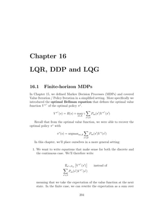 Chapter 16
LQR, DDP and LQG
16.1 Finite-horizon MDPs
In Chapter 15, we defined Markov Decision Processes (MDPs) and covered
Value Iteration / Policy Iteration in a simplified setting. More specifically we
introduced the optimal Bellman equation that defines the optimal value
function V π∗
of the optimal policy π∗
.
V π∗
(s) = R(s) + max
a∈A
γ
X
s0∈S
Psa(s0
)V π∗
(s0
)
Recall that from the optimal value function, we were able to recover the
optimal policy π∗
with
π∗
(s) = argmaxa∈A
X
s0∈S
Psa(s0
)V ∗
(s0
)
In this chapter, we’ll place ourselves in a more general setting:
1. We want to write equations that make sense for both the discrete and
the continuous case. We’ll therefore write
Es0∼Psa

V π∗
(s0
)

instead of
X
s0∈S
Psa(s0
)V π∗
(s0
)
meaning that we take the expectation of the value function at the next
state. In the finite case, we can rewrite the expectation as a sum over
204
 