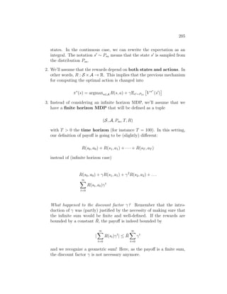 205
states. In the continuous case, we can rewrite the expectation as an
integral. The notation s0
∼ Psa means that the state s0
is sampled from
the distribution Psa.
2. We’ll assume that the rewards depend on both states and actions. In
other words, R : S ×A → R. This implies that the previous mechanism
for computing the optimal action is changed into
π∗
(s) = argmaxa∈A R(s, a) + γEs0∼Psa

V π∗
(s0
)

3. Instead of considering an infinite horizon MDP, we’ll assume that we
have a finite horizon MDP that will be defined as a tuple
(S, A, Psa, T, R)
with T  0 the time horizon (for instance T = 100). In this setting,
our definition of payoff is going to be (slightly) different:
R(s0, a0) + R(s1, a1) + · · · + R(sT , aT )
instead of (infinite horizon case)
R(s0, a0) + γR(s1, a1) + γ2
R(s2, a2) + . . .
∞
X
t=0
R(st, at)γt
What happened to the discount factor γ? Remember that the intro-
duction of γ was (partly) justified by the necessity of making sure that
the infinite sum would be finite and well-defined. If the rewards are
bounded by a constant R̄, the payoff is indeed bounded by
|
∞
X
t=0
R(st)γt
| ≤ R̄
∞
X
t=0
γt
and we recognize a geometric sum! Here, as the payoff is a finite sum,
the discount factor γ is not necessary anymore.
 