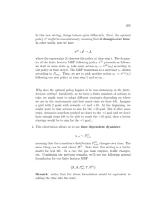 206
In this new setting, things behave quite differently. First, the optimal
policy π∗
might be non-stationary, meaning that it changes over time.
In other words, now we have
π(t)
: S → A
where the superscript (t) denotes the policy at time step t. The dynam-
ics of the finite horizon MDP following policy π(t)
proceeds as follows:
we start in some state s0, take some action a0 := π(0)
(s0) according to
our policy at time step 0. The MDP transitions to a successor s1, drawn
according to Ps0a0 . Then, we get to pick another action a1 := π(1)
(s1)
following our new policy at time step 1 and so on...
Why does the optimal policy happen to be non-stationary in the finite-
horizon setting? Intuitively, as we have a finite numbers of actions to
take, we might want to adopt different strategies depending on where
we are in the environment and how much time we have left. Imagine
a grid with 2 goals with rewards +1 and +10. At the beginning, we
might want to take actions to aim for the +10 goal. But if after some
steps, dynamics somehow pushed us closer to the +1 goal and we don’t
have enough steps left to be able to reach the +10 goal, then a better
strategy would be to aim for the +1 goal...
4. This observation allows us to use time dependent dynamics
st+1 ∼ P(t)
st,at
meaning that the transition’s distribution P
(t)
st,at changes over time. The
same thing can be said about R(t)
. Note that this setting is a better
model for real life. In a car, the gas tank empties, traffic changes,
etc. Combining the previous remarks, we’ll use the following general
formulation for our finite horizon MDP
S, A, P(t)
sa , T, R(t)

Remark: notice that the above formulation would be equivalent to
adding the time into the state.
 