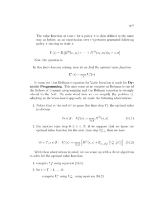 207
The value function at time t for a policy π is then defined in the same
way as before, as an expectation over trajectories generated following
policy π starting in state s.
Vt(s) = E

R(t)
(st, at) + · · · + R(T)
(sT , aT )|st = s, π

Now, the question is
In this finite-horizon setting, how do we find the optimal value function
V ∗
t (s) = max
π
V π
t (s)
It turns out that Bellman’s equation for Value Iteration is made for Dy-
namic Programming. This may come as no surprise as Bellman is one of
the fathers of dynamic programming and the Bellman equation is strongly
related to the field. To understand how we can simplify the problem by
adopting an iteration-based approach, we make the following observations:
1. Notice that at the end of the game (for time step T), the optimal value
is obvious
∀s ∈ S : V ∗
T (s) := max
a∈A
R(T)
(s, a) (16.1)
2. For another time step 0 ≤ t  T, if we suppose that we know the
optimal value function for the next time step V ∗
t+1, then we have
∀t  T, s ∈ S : V ∗
t (s) := max
a∈A
h
R(t)
(s, a) + Es0∼P
(t)
sa

V ∗
t+1(s0
)
i
(16.2)
With these observations in mind, we can come up with a clever algorithm
to solve for the optimal value function:
1. compute V ∗
T using equation (16.1).
2. for t = T − 1, . . . , 0:
compute V ∗
t using V ∗
t+1 using equation (16.2)
 