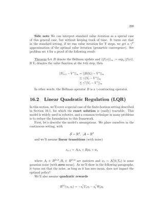 208
Side note We can interpret standard value iteration as a special case
of this general case, but without keeping track of time. It turns out that
in the standard setting, if we run value iteration for T steps, we get a γT
approximation of the optimal value iteration (geometric convergence). See
problem set 4 for a proof of the following result:
Theorem Let B denote the Bellman update and ||f(x)||∞ := supx |f(x)|.
If Vt denotes the value function at the t-th step, then
||Vt+1 − V ∗
||∞ = ||B(Vt) − V ∗
||∞
≤ γ||Vt − V ∗
||∞
≤ γt
||V1 − V ∗
||∞
In other words, the Bellman operator B is a γ-contracting operator.
16.2 Linear Quadratic Regulation (LQR)
In this section, we’ll cover a special case of the finite-horizon setting described
in Section 16.1, for which the exact solution is (easily) tractable. This
model is widely used in robotics, and a common technique in many problems
is to reduce the formulation to this framework.
First, let’s describe the model’s assumptions. We place ourselves in the
continuous setting, with
S = Rd
, A = Rd
and we’ll assume linear transitions (with noise)
st+1 = Atst + Btat + wt
where At ∈ Rd×d
, Bt ∈ Rd×d
are matrices and wt ∼ N(0, Σt) is some
gaussian noise (with zero mean). As we’ll show in the following paragraphs,
it turns out that the noise, as long as it has zero mean, does not impact the
optimal policy!
We’ll also assume quadratic rewards
R(t)
(st, at) = −s
t Utst − a
t Wtat
 