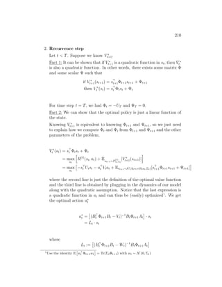 210
2. Recurrence step
Let t  T. Suppose we know V ∗
t+1.
Fact 1: It can be shown that if V ∗
t+1 is a quadratic function in st, then V ∗
t
is also a quadratic function. In other words, there exists some matrix Φ
and some scalar Ψ such that
if V ∗
t+1(st+1) = s
t+1Φt+1st+1 + Ψt+1
then V ∗
t (st) = s
t Φtst + Ψt
For time step t = T, we had Φt = −UT and ΨT = 0.
Fact 2: We can show that the optimal policy is just a linear function of
the state.
Knowing V ∗
t+1 is equivalent to knowing Φt+1 and Ψt+1, so we just need
to explain how we compute Φt and Ψt from Φt+1 and Ψt+1 and the other
parameters of the problem.
V ∗
t (st) = s
t Φtst + Ψt
= max
at
h
R(t)
(st, at) + Est+1∼P
(t)
st,at
[V ∗
t+1(st+1)]
i
= max
at

−s
t Utst − a
t Vtat + Est+1∼N(Atst+Btat,Σt)[s
t+1Φt+1st+1 + Ψt+1]

where the second line is just the definition of the optimal value function
and the third line is obtained by plugging in the dynamics of our model
along with the quadratic assumption. Notice that the last expression is
a quadratic function in at and can thus be (easily) optimized1
. We get
the optimal action a∗
t
a∗
t =

(B
t Φt+1Bt − Vt)−1
BtΦt+1At

· st
= Lt · st
where
Lt :=

(B
t Φt+1Bt − Wt)−1
BtΦt+1At

1
Use the identity E

w
t Φt+1wt

= Tr(ΣtΦt+1) with wt ∼ N (0, Σt)
 