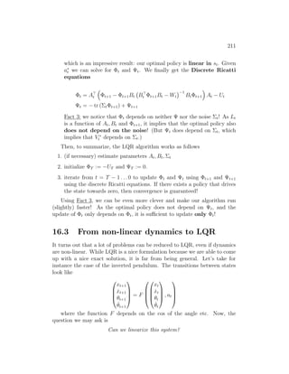 211
which is an impressive result: our optimal policy is linear in st. Given
a∗
t we can solve for Φt and Ψt. We finally get the Discrete Ricatti
equations
Φt = A
t

Φt+1 − Φt+1Bt B
t Φt+1Bt − Wt
−1
BtΦt+1

At − Ut
Ψt = − tr (ΣtΦt+1) + Ψt+1
Fact 3: we notice that Φt depends on neither Ψ nor the noise Σt! As Lt
is a function of At, Bt and Φt+1, it implies that the optimal policy also
does not depend on the noise! (But Ψt does depend on Σt, which
implies that V ∗
t depends on Σt.)
Then, to summarize, the LQR algorithm works as follows
1. (if necessary) estimate parameters At, Bt, Σt
2. initialize ΦT := −UT and ΨT := 0.
3. iterate from t = T − 1 . . . 0 to update Φt and Ψt using Φt+1 and Ψt+1
using the discrete Ricatti equations. If there exists a policy that drives
the state towards zero, then convergence is guaranteed!
Using Fact 3, we can be even more clever and make our algorithm run
(slightly) faster! As the optimal policy does not depend on Ψt, and the
update of Φt only depends on Φt, it is sufficient to update only Φt!
16.3 From non-linear dynamics to LQR
It turns out that a lot of problems can be reduced to LQR, even if dynamics
are non-linear. While LQR is a nice formulation because we are able to come
up with a nice exact solution, it is far from being general. Let’s take for
instance the case of the inverted pendulum. The transitions between states
look like




xt+1
ẋt+1
θt+1
θ̇t+1



 = F








xt
ẋt
θt
θ̇t



 , at




where the function F depends on the cos of the angle etc. Now, the
question we may ask is
Can we linearize this system?
 