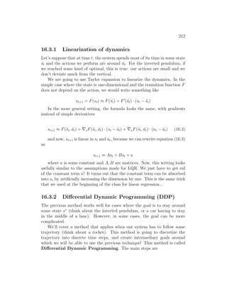 212
16.3.1 Linearization of dynamics
Let’s suppose that at time t, the system spends most of its time in some state
¯
st and the actions we perform are around āt. For the inverted pendulum, if
we reached some kind of optimal, this is true: our actions are small and we
don’t deviate much from the vertical.
We are going to use Taylor expansion to linearize the dynamics. In the
simple case where the state is one-dimensional and the transition function F
does not depend on the action, we would write something like
st+1 = F(st) ≈ F(¯
st) + F0
(¯
st) · (st − ¯
st)
In the more general setting, the formula looks the same, with gradients
instead of simple derivatives
st+1 ≈ F(¯
st, āt) + ∇sF(¯
st, āt) · (st − ¯
st) + ∇aF(¯
st, āt) · (at − āt) (16.3)
and now, st+1 is linear in st and at, because we can rewrite equation (16.3)
as
st+1 ≈ Ast + Bst + κ
where κ is some constant and A, B are matrices. Now, this writing looks
awfully similar to the assumptions made for LQR. We just have to get rid
of the constant term κ! It turns out that the constant term can be absorbed
into st by artificially increasing the dimension by one. This is the same trick
that we used at the beginning of the class for linear regression...
16.3.2 Differential Dynamic Programming (DDP)
The previous method works well for cases where the goal is to stay around
some state s∗
(think about the inverted pendulum, or a car having to stay
in the middle of a lane). However, in some cases, the goal can be more
complicated.
We’ll cover a method that applies when our system has to follow some
trajectory (think about a rocket). This method is going to discretize the
trajectory into discrete time steps, and create intermediary goals around
which we will be able to use the previous technique! This method is called
Differential Dynamic Programming. The main steps are
 