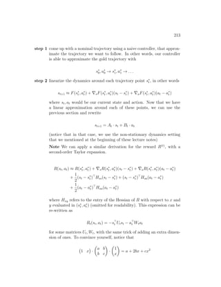 213
step 1 come up with a nominal trajectory using a naive controller, that approx-
imate the trajectory we want to follow. In other words, our controller
is able to approximate the gold trajectory with
s∗
0, a∗
0 → s∗
1, a∗
1 → . . .
step 2 linearize the dynamics around each trajectory point s∗
t , in other words
st+1 ≈ F(s∗
t , a∗
t ) + ∇sF(s∗
t , a∗
t )(st − s∗
t ) + ∇aF(s∗
t , a∗
t )(at − a∗
t )
where st, at would be our current state and action. Now that we have
a linear approximation around each of these points, we can use the
previous section and rewrite
st+1 = At · st + Bt · at
(notice that in that case, we use the non-stationary dynamics setting
that we mentioned at the beginning of these lecture notes)
Note We can apply a similar derivation for the reward R(t)
, with a
second-order Taylor expansion.
R(st, at) ≈ R(s∗
t , a∗
t ) + ∇sR(s∗
t , a∗
t )(st − s∗
t ) + ∇aR(s∗
t , a∗
t )(at − a∗
t )
+
1
2
(st − s∗
t )
Hss(st − s∗
t ) + (st − s∗
t )
Hsa(at − a∗
t )
+
1
2
(at − a∗
t )
Haa(at − a∗
t )
where Hxy refers to the entry of the Hessian of R with respect to x and
y evaluated in (s∗
t , a∗
t ) (omitted for readability). This expression can be
re-written as
Rt(st, at) = −s
t Utst − a
t Wtat
for some matrices Ut, Wt, with the same trick of adding an extra dimen-
sion of ones. To convince yourself, notice that
1 x

·

a b
b c

·

1
x

= a + 2bx + cx2
 
