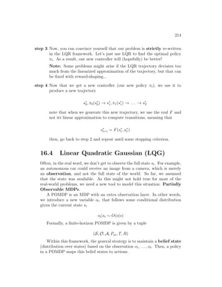 214
step 3 Now, you can convince yourself that our problem is strictly re-written
in the LQR framework. Let’s just use LQR to find the optimal policy
πt. As a result, our new controller will (hopefully) be better!
Note: Some problems might arise if the LQR trajectory deviates too
much from the linearized approximation of the trajectory, but that can
be fixed with reward-shaping...
step 4 Now that we get a new controller (our new policy πt), we use it to
produce a new trajectory
s∗
0, π0(s∗
0) → s∗
1, π1(s∗
1) → . . . → s∗
T
note that when we generate this new trajectory, we use the real F and
not its linear approximation to compute transitions, meaning that
s∗
t+1 = F(s∗
t , a∗
t )
then, go back to step 2 and repeat until some stopping criterion.
16.4 Linear Quadratic Gaussian (LQG)
Often, in the real word, we don’t get to observe the full state st. For example,
an autonomous car could receive an image from a camera, which is merely
an observation, and not the full state of the world. So far, we assumed
that the state was available. As this might not hold true for most of the
real-world problems, we need a new tool to model this situation: Partially
Observable MDPs.
A POMDP is an MDP with an extra observation layer. In other words,
we introduce a new variable ot, that follows some conditional distribution
given the current state st
ot|st ∼ O(o|s)
Formally, a finite-horizon POMDP is given by a tuple
(S, O, A, Psa, T, R)
Within this framework, the general strategy is to maintain a belief state
(distribution over states) based on the observation o1, . . . , ot. Then, a policy
in a POMDP maps this belief states to actions.
 