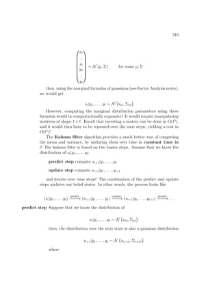 216









s1
.
.
.
st
y1
.
.
.
yt









∼ N (µ, Σ) for some µ, Σ
then, using the marginal formulas of gaussians (see Factor Analysis notes),
we would get
st|y1, . . . , yt ∼ N st|t, Σt|t

However, computing the marginal distribution parameters using these
formulas would be computationally expensive! It would require manipulating
matrices of shape t × t. Recall that inverting a matrix can be done in O(t3
),
and it would then have to be repeated over the time steps, yielding a cost in
O(t4
)!
The Kalman filter algorithm provides a much better way of computing
the mean and variance, by updating them over time in constant time in
t! The kalman filter is based on two basics steps. Assume that we know the
distribution of st|y1, . . . , yt:
predict step compute st+1|y1, . . . , yt
update step compute st+1|y1, . . . , yt+1
and iterate over time steps! The combination of the predict and update
steps updates our belief states. In other words, the process looks like
(st|y1, . . . , yt)
predict
−
−
−
−
→ (st+1|y1, . . . , yt)
update
−
−
−
−
→ (st+1|y1, . . . , yt+1)
predict
−
−
−
−
→ . . .
predict step Suppose that we know the distribution of
st|y1, . . . , yt ∼ N st|t, Σt|t

then, the distribution over the next state is also a gaussian distribution
st+1|y1, . . . , yt ∼ N st+1|t, Σt+1|t

where
 