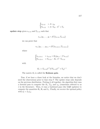 217
(
st+1|t = A · st|t
Σt+1|t = A · Σt|t · A
+ Σs
update step given st+1|t and Σt+1|t such that
st+1|y1, . . . , yt ∼ N st+1|t, Σt+1|t

we can prove that
st+1|y1, . . . , yt+1 ∼ N st+1|t+1, Σt+1|t+1

where
(
st+1|t+1 = st+1|t + Kt(yt+1 − Cst+1|t)
Σt+1|t+1 = Σt+1|t − Kt · C · Σt+1|t
with
Kt := Σt+1|tC
(CΣt+1|tC
+ Σy)−1
The matrix Kt is called the Kalman gain.
Now, if we have a closer look at the formulas, we notice that we don’t
need the observations prior to time step t! The update steps only depends
on the previous distribution. Putting it all together, the algorithm first runs
a forward pass to compute the Kt, Σt|t and st|t (sometimes referred to as
ŝ in the literature). Then, it runs a backward pass (the LQR updates) to
compute the quantities Ψt, Ψt and Lt. Finally, we recover the optimal policy
with a∗
t = Ltst|t.
 