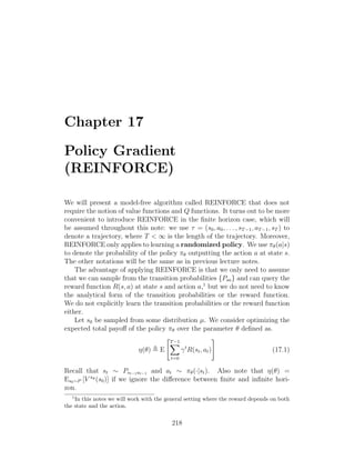 Chapter 17
Policy Gradient
(REINFORCE)
We will present a model-free algorithm called REINFORCE that does not
require the notion of value functions and Q functions. It turns out to be more
convenient to introduce REINFORCE in the finite horizon case, which will
be assumed throughout this note: we use τ = (s0, a0, . . . , sT−1, aT−1, sT ) to
denote a trajectory, where T  ∞ is the length of the trajectory. Moreover,
REINFORCE only applies to learning a randomized policy. We use πθ(a|s)
to denote the probability of the policy πθ outputting the action a at state s.
The other notations will be the same as in previous lecture notes.
The advantage of applying REINFORCE is that we only need to assume
that we can sample from the transition probabilities {Psa} and can query the
reward function R(s, a) at state s and action a,1
but we do not need to know
the analytical form of the transition probabilities or the reward function.
We do not explicitly learn the transition probabilities or the reward function
either.
Let s0 be sampled from some distribution µ. We consider optimizing the
expected total payoff of the policy πθ over the parameter θ defined as.
η(θ) , E
T−1
X
t=0
γt
R(st, at)
#
(17.1)
Recall that st ∼ Pst−1at−1 and at ∼ πθ(·|st). Also note that η(θ) =
Es0∼P [V πθ (s0)] if we ignore the difference between finite and infinite hori-
zon.
1
In this notes we will work with the general setting where the reward depends on both
the state and the action.
218
 