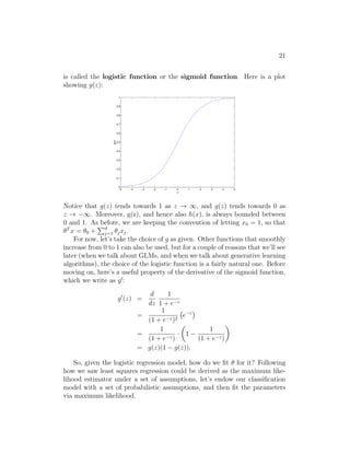 21
is called the logistic function or the sigmoid function. Here is a plot
showing g(z):
−5 −4 −3 −2 −1 0 1 2 3 4 5
0
0.1
0.2
0.3
0.4
0.5
0.6
0.7
0.8
0.9
1
z
g(z)
Notice that g(z) tends towards 1 as z → ∞, and g(z) tends towards 0 as
z → −∞. Moreover, g(z), and hence also h(x), is always bounded between
0 and 1. As before, we are keeping the convention of letting x0 = 1, so that
θT
x = θ0 +
Pd
j=1 θjxj.
For now, let’s take the choice of g as given. Other functions that smoothly
increase from 0 to 1 can also be used, but for a couple of reasons that we’ll see
later (when we talk about GLMs, and when we talk about generative learning
algorithms), the choice of the logistic function is a fairly natural one. Before
moving on, here’s a useful property of the derivative of the sigmoid function,
which we write as g0
:
g0
(z) =
d
dz
1
1 + e−z
=
1
(1 + e−z)2
e−z

=
1
(1 + e−z)
·

1 −
1
(1 + e−z)

= g(z)(1 − g(z)).
So, given the logistic regression model, how do we fit θ for it? Following
how we saw least squares regression could be derived as the maximum like-
lihood estimator under a set of assumptions, let’s endow our classification
model with a set of probabilistic assumptions, and then fit the parameters
via maximum likelihood.
 