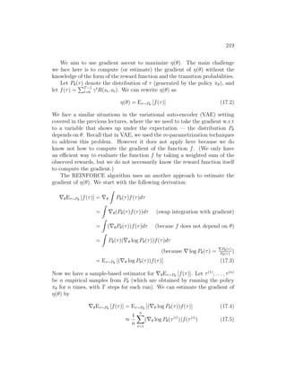 219
We aim to use gradient ascent to maximize η(θ). The main challenge
we face here is to compute (or estimate) the gradient of η(θ) without the
knowledge of the form of the reward function and the transition probabilities.
Let Pθ(τ) denote the distribution of τ (generated by the policy πθ), and
let f(τ) =
PT−1
t=0 γt
R(st, at). We can rewrite η(θ) as
η(θ) = Eτ∼Pθ
[f(τ)] (17.2)
We face a similar situations in the variational auto-encoder (VAE) setting
covered in the previous lectures, where the we need to take the gradient w.r.t
to a variable that shows up under the expectation — the distribution Pθ
depends on θ. Recall that in VAE, we used the re-parametrization techniques
to address this problem. However it does not apply here because we do
know not how to compute the gradient of the function f. (We only have
an efficient way to evaluate the function f by taking a weighted sum of the
observed rewards, but we do not necessarily know the reward function itself
to compute the gradient.)
The REINFORCE algorithm uses an another approach to estimate the
gradient of η(θ). We start with the following derivation:
∇θEτ∼Pθ
[f(τ)] = ∇θ
Z
Pθ(τ)f(τ)dτ
=
Z
∇θ(Pθ(τ)f(τ))dτ (swap integration with gradient)
=
Z
(∇θPθ(τ))f(τ)dτ (becaue f does not depend on θ)
=
Z
Pθ(τ)(∇θ log Pθ(τ))f(τ)dτ
(because ∇ log Pθ(τ) = ∇Pθ(τ)
Pθ(τ)
)
= Eτ∼Pθ
[(∇θ log Pθ(τ))f(τ)] (17.3)
Now we have a sample-based estimator for ∇θEτ∼Pθ
[f(τ)]. Let τ(1)
, . . . , τ(n)
be n empirical samples from Pθ (which are obtained by running the policy
πθ for n times, with T steps for each run). We can estimate the gradient of
η(θ) by
∇θEτ∼Pθ
[f(τ)] = Eτ∼Pθ
[(∇θ log Pθ(τ))f(τ)] (17.4)
≈
1
n
n
X
i=1
(∇θ log Pθ(τ(i)
))f(τ(i)
) (17.5)
 