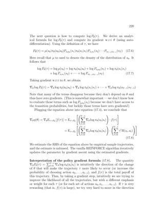 220
The next question is how to compute log Pθ(τ). We derive an analyt-
ical formula for log Pθ(τ) and compute its gradient w.r.t θ (using auto-
differentiation). Using the definition of τ, we have
Pθ(τ) = µ(s0)πθ(a0|s0)Ps0a0 (s1)πθ(a1|s1)Ps1a1 (s2) · · · PsT −1aT −1
(sT ) (17.6)
Here recall that µ to used to denote the density of the distribution of s0. It
follows that
log Pθ(τ) = log µ(s0) + log πθ(a0|s0) + log Ps0a0 (s1) + log πθ(a1|s1)
+ log Ps1a1 (s2) + · · · + log PsT −1aT −1
(sT ) (17.7)
Taking gradient w.r.t to θ, we obtain
∇θ log Pθ(τ) = ∇θ log πθ(a0|s0) + ∇θ log πθ(a1|s1) + · · · + ∇θ log πθ(aT−1|sT−1)
Note that many of the terms disappear because they don’t depend on θ and
thus have zero gradients. (This is somewhat important — we don’t know how
to evaluate those terms such as log Ps0a0 (s1) because we don’t have access to
the transition probabilities, but luckily those terms have zero gradients!)
Plugging the equation above into equation (17.4), we conclude that
∇θη(θ) = ∇θEτ∼Pθ
[f(τ)] = Eτ∼Pθ
 T−1
X
t=0
∇θ log πθ(at|st)
!
· f(τ)
#
= Eτ∼Pθ
 T−1
X
t=0
∇θ log πθ(at|st)
!
·
T−1
X
t=0
γt
R(st, at)
!#
(17.8)
We estimate the RHS of the equation above by empirical sample trajectories,
and the estimate is unbiased. The vanilla REINFORCE algorithm iteratively
updates the parameter by gradient ascent using the estimated gradients.
Interpretation of the policy gradient formula (17.8). The quantity
∇θPθ(τ) =
PT−1
t=0 ∇θ log πθ(at|st) is intuitively the direction of the change
of θ that will make the trajectory τ more likely to occur (or increase the
probability of choosing action a0, . . . , at−1), and f(τ) is the total payoff of
this trajectory. Thus, by taking a gradient step, intuitively we are trying to
improve the likelihood of all the trajectories, but with a different emphasis
or weight for each τ (or for each set of actions a0, a1, . . . , at−1). If τ is very
rewarding (that is, f(τ) is large), we try very hard to move in the direction
 