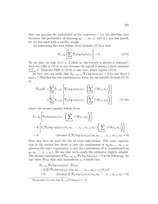 221
that can increase the probability of the trajectory τ (or the direction that
increases the probability of choosing a0, . . . , at−1), and if τ has low payoff,
we try less hard with a smaller weight.
An interesting fact that follows from formula (17.3) is that
Eτ∼Pθ
T−1
X
t=0
∇θ log πθ(at|st)
#
= 0 (17.9)
To see this, we take f(τ) = 1 (that is, the reward is always a constant),
then the LHS of (17.8) is zero because the payoff is always a fixed constant
PT
t=0 γt
. Thus the RHS of (17.8) is also zero, which implies (17.9).
In fact, one can verify that Eat∼πθ(·|st)∇θ log πθ(at|st) = 0 for any fixed t
and st.2
This fact has two consequences. First, we can simplify formula (17.8)
to
∇θη(θ) =
T−1
X
t=0
Eτ∼Pθ

∇θ log πθ(at|st) ·
T−1
X
j=0
γj
R(sj, aj)
!#
=
T−1
X
t=0
Eτ∼Pθ

∇θ log πθ(at|st) ·
T−1
X
j≥t
γj
R(sj, aj)
!#
(17.10)
where the second equality follows from
Eτ∼Pθ

∇θ log πθ(at|st) ·
X
0≤jt
γj
R(sj, aj)
!#
= E

E [∇θ log πθ(at|st)|s0, a0, . . . , st−1, at−1, st] ·
X
0≤jt
γj
R(sj, aj)
!#
= 0 (because E [∇θ log πθ(at|st)|s0, a0, . . . , st−1, at−1, st] = 0)
Note that here we used the law of total expectation. The outer expecta-
tion in the second line above is over the randomness of s0, a0, . . . , at−1, st,
whereas the inner expectation is over the randomness of at (conditioned on
s0, a0, . . . , at−1, st.) We see that we’ve made the estimator slightly simpler.
The second consequence of Eat∼πθ(·|st)∇θ log πθ(at|st) = 0 is the following: for
any value B(st) that only depends on st, it holds that
Eτ∼Pθ
[∇θ log πθ(at|st) · B(st)]
= E [E [∇θ log πθ(at|st)|s0, a0, . . . , st−1, at−1, st] B(st)]
= 0 (because E [∇θ log πθ(at|st)|s0, a0, . . . , st−1, at−1, st] = 0)
2
In general, it’s true that Ex∼pθ
[∇ log pθ(x)] = 0.
 