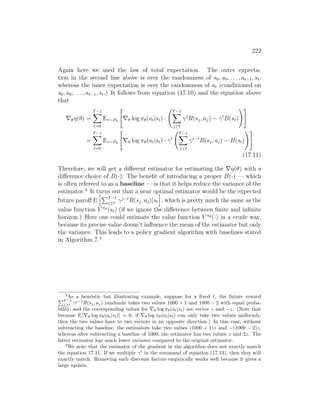 222
Again here we used the law of total expectation. The outer expecta-
tion in the second line above is over the randomness of s0, a0, . . . , at−1, st,
whereas the inner expectation is over the randomness of at (conditioned on
s0, a0, . . . , at−1, st.) It follows from equation (17.10) and the equation above
that
∇θη(θ) =
T−1
X
t=0
Eτ∼Pθ

∇θ log πθ(at|st) ·
T−1
X
j≥t
γj
R(sj, aj) − γt
B(st)
!#
=
T−1
X
t=0
Eτ∼Pθ

∇θ log πθ(at|st) · γt
T−1
X
j≥t
γj−t
R(sj, aj) − B(st)
!#
(17.11)
Therefore, we will get a different estimator for estimating the ∇η(θ) with a
difference choice of B(·). The benefit of introducing a proper B(·) — which
is often referred to as a baseline — is that it helps reduce the variance of the
estimator.3
It turns out that a near optimal estimator would be the expected
future payoff E
hPT−1
j≥t γj−t
R(sj, aj)|st
i
, which is pretty much the same as the
value function V πθ (st) (if we ignore the difference between finite and infinite
horizon.) Here one could estimate the value function V πθ (·) in a crude way,
because its precise value doesn’t influence the mean of the estimator but only
the variance. This leads to a policy gradient algorithm with baselines stated
in Algorithm 7.4
3
As a heuristic but illustrating example, suppose for a fixed t, the future reward
PT −1
j≥t γj−t
R(sj, aj) randomly takes two values 1000 + 1 and 1000 − 2 with equal proba-
bility, and the corresponding values for ∇θ log πθ(at|st) are vector z and −z. (Note that
because E [∇θ log πθ(at|st)] = 0, if ∇θ log πθ(at|st) can only take two values uniformly,
then the two values have to two vectors in an opposite direction.) In this case, without
subtracting the baseline, the estimators take two values (1000 + 1)z and −(1000 − 2)z,
whereas after subtracting a baseline of 1000, the estimator has two values z and 2z. The
latter estimator has much lower variance compared to the original estimator.
4
We note that the estimator of the gradient in the algorithm does not exactly match
the equation 17.11. If we multiply γt
in the summand of equation (17.13), then they will
exactly match. Removing such discount factors empirically works well because it gives a
large update.
 