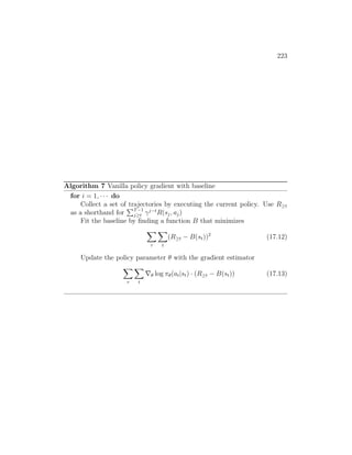 223
Algorithm 7 Vanilla policy gradient with baseline
for i = 1, · · · do
Collect a set of trajectories by executing the current policy. Use R≥t
as a shorthand for
PT−1
j≥t γj−t
R(sj, aj)
Fit the baseline by finding a function B that minimizes
X
τ
X
t
(R≥t − B(st))2
(17.12)
Update the policy parameter θ with the gradient estimator
X
τ
X
t
∇θ log πθ(at|st) · (R≥t − B(st)) (17.13)
 