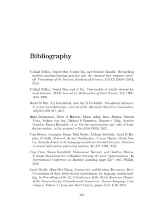 Bibliography
Mikhail Belkin, Daniel Hsu, Siyuan Ma, and Soumik Mandal. Reconciling
modern machine-learning practice and the classical bias–variance trade-
off. Proceedings of the National Academy of Sciences, 116(32):15849–15854,
2019.
Mikhail Belkin, Daniel Hsu, and Ji Xu. Two models of double descent for
weak features. SIAM Journal on Mathematics of Data Science, 2(4):1167–
1180, 2020.
David M Blei, Alp Kucukelbir, and Jon D McAuliffe. Variational inference:
A review for statisticians. Journal of the American Statistical Association,
112(518):859–877, 2017.
Rishi Bommasani, Drew A Hudson, Ehsan Adeli, Russ Altman, Simran
Arora, Sydney von Arx, Michael S Bernstein, Jeannette Bohg, Antoine
Bosselut, Emma Brunskill, et al. On the opportunities and risks of foun-
dation models. arXiv preprint arXiv:2108.07258, 2021.
Tom Brown, Benjamin Mann, Nick Ryder, Melanie Subbiah, Jared D Ka-
plan, Prafulla Dhariwal, Arvind Neelakantan, Pranav Shyam, Girish Sas-
try, Amanda Askell, et al. Language models are few-shot learners. Advances
in neural information processing systems, 33:1877–1901, 2020.
Ting Chen, Simon Kornblith, Mohammad Norouzi, and Geoffrey Hinton.
A simple framework for contrastive learning of visual representations. In
International Conference on Machine Learning, pages 1597–1607. PMLR,
2020.
Jacob Devlin, Ming-Wei Chang, Kenton Lee, and Kristina Toutanova. Bert:
Pre-training of deep bidirectional transformers for language understand-
ing. In Proceedings of the 2019 Conference of the North American Chapter
of the Association for Computational Linguistics: Human Language Tech-
nologies, Volume 1 (Long and Short Papers), pages 4171–4186, 2019.
224
 