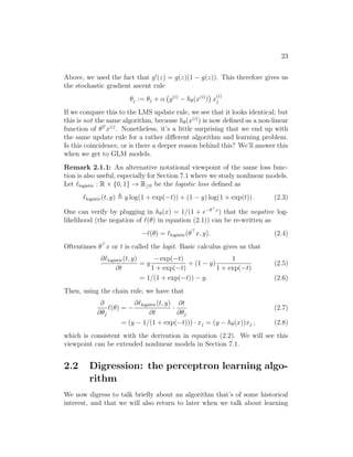 23
Above, we used the fact that g0
(z) = g(z)(1 − g(z)). This therefore gives us
the stochastic gradient ascent rule
θj := θj + α y(i)
− hθ(x(i)
)

x
(i)
j
If we compare this to the LMS update rule, we see that it looks identical; but
this is not the same algorithm, because hθ(x(i)
) is now defined as a non-linear
function of θT
x(i)
. Nonetheless, it’s a little surprising that we end up with
the same update rule for a rather different algorithm and learning problem.
Is this coincidence, or is there a deeper reason behind this? We’ll answer this
when we get to GLM models.
Remark 2.1.1: An alternative notational viewpoint of the same loss func-
tion is also useful, especially for Section 7.1 where we study nonlinear models.
Let `logistic : R × {0, 1} → R≥0 be the logistic loss defined as
`logistic(t, y) , y log(1 + exp(−t)) + (1 − y) log(1 + exp(t)) . (2.3)
One can verify by plugging in hθ(x) = 1/(1 + e−θx
) that the negative log-
likelihood (the negation of `(θ) in equation (2.1)) can be re-written as
−`(θ) = `logistic(θ
x, y). (2.4)
Oftentimes θ
x or t is called the logit. Basic calculus gives us that
∂`logistic(t, y)
∂t
= y
− exp(−t)
1 + exp(−t)
+ (1 − y)
1
1 + exp(−t)
(2.5)
= 1/(1 + exp(−t)) − y. (2.6)
Then, using the chain rule, we have that
∂
∂θj
`(θ) = −
∂`logistic(t, y)
∂t
·
∂t
∂θj
(2.7)
= (y − 1/(1 + exp(−t))) · xj = (y − hθ(x))xj , (2.8)
which is consistent with the derivation in equation (2.2). We will see this
viewpoint can be extended nonlinear models in Section 7.1.
2.2 Digression: the perceptron learning algo-
rithm
We now digress to talk briefly about an algorithm that’s of some historical
interest, and that we will also return to later when we talk about learning
 