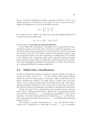 24
theory. Consider modifying the logistic regression method to “force” it to
output values that are either 0 or 1 or exactly. To do so, it seems natural to
change the definition of g to be the threshold function:
g(z) =

1 if z ≥ 0
0 if z  0
If we then let hθ(x) = g(θT
x) as before but using this modified definition of
g, and if we use the update rule
θj := θj + α y(i)
− hθ(x(i)
)

x
(i)
j .
then we have the perceptron learning algorithn.
In the 1960s, this “perceptron” was argued to be a rough model for how
individual neurons in the brain work. Given how simple the algorithm is, it
will also provide a starting point for our analysis when we talk about learning
theory later in this class. Note however that even though the perceptron may
be cosmetically similar to the other algorithms we talked about, it is actually
a very different type of algorithm than logistic regression and least squares
linear regression; in particular, it is difficult to endow the perceptron’s predic-
tions with meaningful probabilistic interpretations, or derive the perceptron
as a maximum likelihood estimation algorithm.
2.3 Multi-class classification
Consider a classification problem in which the response variable y can take on
any one of k values, so y ∈ {1, 2, . . . , k}. For example, rather than classifying
emails into the two classes spam or not-spam—which would have been a
binary classification problem—we might want to classify them into three
classes, such as spam, personal mails, and work-related mails. The label /
response variable is still discrete, but can now take on more than two values.
We will thus model it as distributed according to a multinomial distribution.
In this case, p(y | x; θ) is a distribution over k possible discrete outcomes
and is thus a multinomial distribution. Recall that a multinomial distribu-
tion involves k numbers φ1, . . . , φk specifying the probability of each of the
outcomes. Note that these numbers must satisfy
Pk
i=1 φi = 1. We will de-
sign a parameterized model that outputs φ1, . . . , φk satisfying this constraint
given the input x.
We introduce k groups of parameters θ1, . . . , θk, each of them being a
vector in Rd
. Intuitively, we would like to use θ
1 x, . . . , θ
k x to represent
 