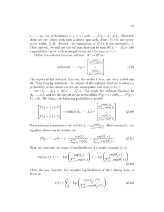 25
φ1, . . . , φk, the probabilities P(y = 1 | x; θ), . . . , P(y = k | x; θ). However,
there are two issues with such a direct approach. First, θ
j x is not neces-
sarily within [0, 1]. Second, the summation of θ
j x’s is not necessarily 1.
Thus, instead, we will use the softmax function to turn (θ
1 x, · · · , θ
k x) into
a probability vector with nonnegative entries that sum up to 1.
Define the softmax function softmax : Rk
→ Rk
as
softmax(t1, . . . , tk) =




exp(t1)
Pk
j=1 exp(tj)
.
.
.
exp(tk)
Pk
j=1 exp(tj)



 . (2.9)
The inputs to the softmax function, the vector t here, are often called log-
its. Note that by definition, the output of the softmax function is always a
probability vector whose entries are nonnegative and sum up to 1.
Let (t1, . . . , tk) = (θ
1 x, · · · , θ
k x). We apply the softmax function to
(t1, . . . , tk), and use the output as the probabilities P(y = 1 | x; θ), . . . , P(y =
k | x; θ). We obtain the following probabilistic model:



P(y = 1 | x; θ)
.
.
.
P(y = k | x; θ)


 = softmax(t1, · · · , tk) =





exp(θ
1 x)
Pk
j=1 exp(θ
j x)
.
.
.
exp(θ
k x)
Pk
j=1 exp(θ
j x)





. (2.10)
For notational convenience, we will let φi = exp(ti)
Pk
j=1 exp(tj)
. More succinctly, the
equation above can be written as:
P(y = i | x; θ) = φi =
exp(ti)
Pk
j=1 exp(tj)
=
exp(θ
i x)
Pk
j=1 exp(θ
j x)
. (2.11)
Next, we compute the negative log-likelihood of a single example (x, y).
− log p(y | x, θ) = − log
exp(ty)
Pk
j=1 exp(tj)
!
= − log
exp(θ
y x)
Pk
j=1 exp(θ
j x)
!
(2.12)
Thus, the loss function, the negative log-likelihood of the training data, is
given as
`(θ) =
n
X
i=1
− log
exp(θ
y(i) x(i)
)
Pk
j=1 exp(θ
j x(i))
!
. (2.13)
 