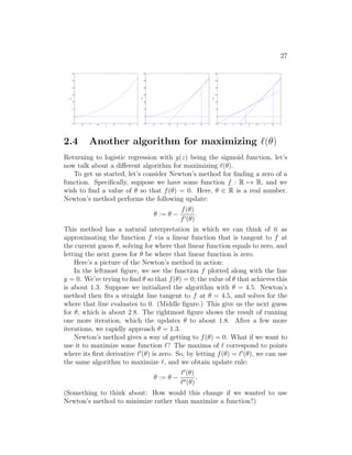 27
1 1.5 2 2.5 3 3.5 4 4.5 5
−10
0
10
20
30
40
50
60
x
f(x)
1 1.5 2 2.5 3 3.5 4 4.5 5
−10
0
10
20
30
40
50
60
x
f(x)
1 1.5 2 2.5 3 3.5 4 4.5 5
−10
0
10
20
30
40
50
60
x
f(x)
2.4 Another algorithm for maximizing `(θ)
Returning to logistic regression with g(z) being the sigmoid function, let’s
now talk about a different algorithm for maximizing `(θ).
To get us started, let’s consider Newton’s method for finding a zero of a
function. Specifically, suppose we have some function f : R 7→ R, and we
wish to find a value of θ so that f(θ) = 0. Here, θ ∈ R is a real number.
Newton’s method performs the following update:
θ := θ −
f(θ)
f0(θ)
.
This method has a natural interpretation in which we can think of it as
approximating the function f via a linear function that is tangent to f at
the current guess θ, solving for where that linear function equals to zero, and
letting the next guess for θ be where that linear function is zero.
Here’s a picture of the Newton’s method in action:
In the leftmost figure, we see the function f plotted along with the line
y = 0. We’re trying to find θ so that f(θ) = 0; the value of θ that achieves this
is about 1.3. Suppose we initialized the algorithm with θ = 4.5. Newton’s
method then fits a straight line tangent to f at θ = 4.5, and solves for the
where that line evaluates to 0. (Middle figure.) This give us the next guess
for θ, which is about 2.8. The rightmost figure shows the result of running
one more iteration, which the updates θ to about 1.8. After a few more
iterations, we rapidly approach θ = 1.3.
Newton’s method gives a way of getting to f(θ) = 0. What if we want to
use it to maximize some function `? The maxima of ` correspond to points
where its first derivative `0
(θ) is zero. So, by letting f(θ) = `0
(θ), we can use
the same algorithm to maximize `, and we obtain update rule:
θ := θ −
`0
(θ)
`00(θ)
.
(Something to think about: How would this change if we wanted to use
Newton’s method to minimize rather than maximize a function?)
 