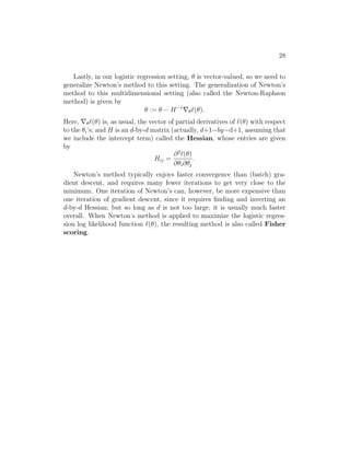 28
Lastly, in our logistic regression setting, θ is vector-valued, so we need to
generalize Newton’s method to this setting. The generalization of Newton’s
method to this multidimensional setting (also called the Newton-Raphson
method) is given by
θ := θ − H−1
∇θ`(θ).
Here, ∇θ`(θ) is, as usual, the vector of partial derivatives of `(θ) with respect
to the θi’s; and H is an d-by-d matrix (actually, d+1−by−d+1, assuming that
we include the intercept term) called the Hessian, whose entries are given
by
Hij =
∂2
`(θ)
∂θi∂θj
.
Newton’s method typically enjoys faster convergence than (batch) gra-
dient descent, and requires many fewer iterations to get very close to the
minimum. One iteration of Newton’s can, however, be more expensive than
one iteration of gradient descent, since it requires finding and inverting an
d-by-d Hessian; but so long as d is not too large, it is usually much faster
overall. When Newton’s method is applied to maximize the logistic regres-
sion log likelihood function `(θ), the resulting method is also called Fisher
scoring.
 