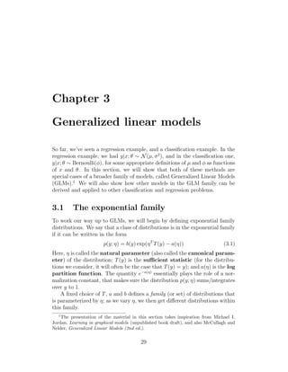 Chapter 3
Generalized linear models
So far, we’ve seen a regression example, and a classification example. In the
regression example, we had y|x; θ ∼ N(µ, σ2
), and in the classification one,
y|x; θ ∼ Bernoulli(φ), for some appropriate definitions of µ and φ as functions
of x and θ. In this section, we will show that both of these methods are
special cases of a broader family of models, called Generalized Linear Models
(GLMs).1
We will also show how other models in the GLM family can be
derived and applied to other classification and regression problems.
3.1 The exponential family
To work our way up to GLMs, we will begin by defining exponential family
distributions. We say that a class of distributions is in the exponential family
if it can be written in the form
p(y; η) = b(y) exp(ηT
T(y) − a(η)) (3.1)
Here, η is called the natural parameter (also called the canonical param-
eter) of the distribution; T(y) is the sufficient statistic (for the distribu-
tions we consider, it will often be the case that T(y) = y); and a(η) is the log
partition function. The quantity e−a(η)
essentially plays the role of a nor-
malization constant, that makes sure the distribution p(y; η) sums/integrates
over y to 1.
A fixed choice of T, a and b defines a family (or set) of distributions that
is parameterized by η; as we vary η, we then get different distributions within
this family.
1
The presentation of the material in this section takes inspiration from Michael I.
Jordan, Learning in graphical models (unpublished book draft), and also McCullagh and
Nelder, Generalized Linear Models (2nd ed.).
29
 