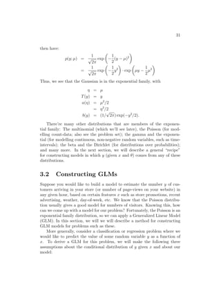 31
then have:
p(y; µ) =
1
√
2π
exp

−
1
2
(y − µ)2

=
1
√
2π
exp

−
1
2
y2

· exp

µy −
1
2
µ2

Thus, we see that the Gaussian is in the exponential family, with
η = µ
T(y) = y
a(η) = µ2
/2
= η2
/2
b(y) = (1/
√
2π) exp(−y2
/2).
There’re many other distributions that are members of the exponen-
tial family: The multinomial (which we’ll see later), the Poisson (for mod-
elling count-data; also see the problem set); the gamma and the exponen-
tial (for modelling continuous, non-negative random variables, such as time-
intervals); the beta and the Dirichlet (for distributions over probabilities);
and many more. In the next section, we will describe a general “recipe”
for constructing models in which y (given x and θ) comes from any of these
distributions.
3.2 Constructing GLMs
Suppose you would like to build a model to estimate the number y of cus-
tomers arriving in your store (or number of page-views on your website) in
any given hour, based on certain features x such as store promotions, recent
advertising, weather, day-of-week, etc. We know that the Poisson distribu-
tion usually gives a good model for numbers of visitors. Knowing this, how
can we come up with a model for our problem? Fortunately, the Poisson is an
exponential family distribution, so we can apply a Generalized Linear Model
(GLM). In this section, we will we will describe a method for constructing
GLM models for problems such as these.
More generally, consider a classification or regression problem where we
would like to predict the value of some random variable y as a function of
x. To derive a GLM for this problem, we will make the following three
assumptions about the conditional distribution of y given x and about our
model:
 