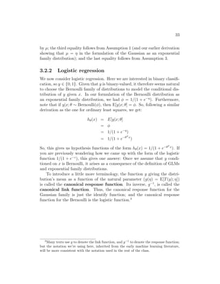 33
by µ; the third equality follows from Assumption 1 (and our earlier derivation
showing that µ = η in the formulation of the Gaussian as an exponential
family distribution); and the last equality follows from Assumption 3.
3.2.2 Logistic regression
We now consider logistic regression. Here we are interested in binary classifi-
cation, so y ∈ {0, 1}. Given that y is binary-valued, it therefore seems natural
to choose the Bernoulli family of distributions to model the conditional dis-
tribution of y given x. In our formulation of the Bernoulli distribution as
an exponential family distribution, we had φ = 1/(1 + e−η
). Furthermore,
note that if y|x; θ ∼ Bernoulli(φ), then E[y|x; θ] = φ. So, following a similar
derivation as the one for ordinary least squares, we get:
hθ(x) = E[y|x; θ]
= φ
= 1/(1 + e−η
)
= 1/(1 + e−θT x
)
So, this gives us hypothesis functions of the form hθ(x) = 1/(1 + e−θT x
). If
you are previously wondering how we came up with the form of the logistic
function 1/(1 + e−z
), this gives one answer: Once we assume that y condi-
tioned on x is Bernoulli, it arises as a consequence of the definition of GLMs
and exponential family distributions.
To introduce a little more terminology, the function g giving the distri-
bution’s mean as a function of the natural parameter (g(η) = E[T(y); η])
is called the canonical response function. Its inverse, g−1
, is called the
canonical link function. Thus, the canonical response function for the
Gaussian family is just the identify function; and the canonical response
function for the Bernoulli is the logistic function.3
3
Many texts use g to denote the link function, and g−1
to denote the response function;
but the notation we’re using here, inherited from the early machine learning literature,
will be more consistent with the notation used in the rest of the class.
 