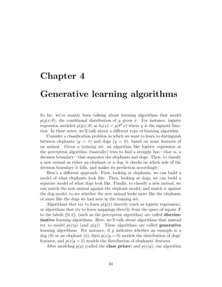 Chapter 4
Generative learning algorithms
So far, we’ve mainly been talking about learning algorithms that model
p(y|x; θ), the conditional distribution of y given x. For instance, logistic
regression modeled p(y|x; θ) as hθ(x) = g(θT
x) where g is the sigmoid func-
tion. In these notes, we’ll talk about a different type of learning algorithm.
Consider a classification problem in which we want to learn to distinguish
between elephants (y = 1) and dogs (y = 0), based on some features of
an animal. Given a training set, an algorithm like logistic regression or
the perceptron algorithm (basically) tries to find a straight line—that is, a
decision boundary—that separates the elephants and dogs. Then, to classify
a new animal as either an elephant or a dog, it checks on which side of the
decision boundary it falls, and makes its prediction accordingly.
Here’s a different approach. First, looking at elephants, we can build a
model of what elephants look like. Then, looking at dogs, we can build a
separate model of what dogs look like. Finally, to classify a new animal, we
can match the new animal against the elephant model, and match it against
the dog model, to see whether the new animal looks more like the elephants
or more like the dogs we had seen in the training set.
Algorithms that try to learn p(y|x) directly (such as logistic regression),
or algorithms that try to learn mappings directly from the space of inputs X
to the labels {0, 1}, (such as the perceptron algorithm) are called discrim-
inative learning algorithms. Here, we’ll talk about algorithms that instead
try to model p(x|y) (and p(y)). These algorithms are called generative
learning algorithms. For instance, if y indicates whether an example is a
dog (0) or an elephant (1), then p(x|y = 0) models the distribution of dogs’
features, and p(x|y = 1) models the distribution of elephants’ features.
After modeling p(y) (called the class priors) and p(x|y), our algorithm
34
 