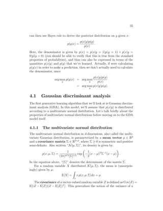 35
can then use Bayes rule to derive the posterior distribution on y given x:
p(y|x) =
p(x|y)p(y)
p(x)
.
Here, the denominator is given by p(x) = p(x|y = 1)p(y = 1) + p(x|y =
0)p(y = 0) (you should be able to verify that this is true from the standard
properties of probabilities), and thus can also be expressed in terms of the
quantities p(x|y) and p(y) that we’ve learned. Actually, if were calculating
p(y|x) in order to make a prediction, then we don’t actually need to calculate
the denominator, since
arg max
y
p(y|x) = arg max
y
p(x|y)p(y)
p(x)
= arg max
y
p(x|y)p(y).
4.1 Gaussian discriminant analysis
The first generative learning algorithm that we’ll look at is Gaussian discrim-
inant analysis (GDA). In this model, we’ll assume that p(x|y) is distributed
according to a multivariate normal distribution. Let’s talk briefly about the
properties of multivariate normal distributions before moving on to the GDA
model itself.
4.1.1 The multivariate normal distribution
The multivariate normal distribution in d-dimensions, also called the multi-
variate Gaussian distribution, is parameterized by a mean vector µ ∈ Rd
and a covariance matrix Σ ∈ Rd×d
, where Σ ≥ 0 is symmetric and positive
semi-definite. Also written “N(µ, Σ)”, its density is given by:
p(x; µ, Σ) =
1
(2π)d/2|Σ|1/2
exp

−
1
2
(x − µ)T
Σ−1
(x − µ)

.
In the equation above, “|Σ|” denotes the determinant of the matrix Σ.
For a random variable X distributed N(µ, Σ), the mean is (unsurpris-
ingly) given by µ:
E[X] =
Z
x
x p(x; µ, Σ)dx = µ
The covariance of a vector-valued random variable Z is defined as Cov(Z) =
E[(Z − E[Z])(Z − E[Z])T
]. This generalizes the notion of the variance of a
 