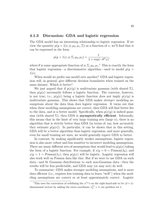 40
4.1.3 Discussion: GDA and logistic regression
The GDA model has an interesting relationship to logistic regression. If we
view the quantity p(y = 1|x; φ, µ0, µ1, Σ) as a function of x, we’ll find that it
can be expressed in the form
p(y = 1|x; φ, Σ, µ0, µ1) =
1
1 + exp(−θT x)
,
where θ is some appropriate function of φ, Σ, µ0, µ1.1
This is exactly the form
that logistic regression—a discriminative algorithm—used to model p(y =
1|x).
When would we prefer one model over another? GDA and logistic regres-
sion will, in general, give different decision boundaries when trained on the
same dataset. Which is better?
We just argued that if p(x|y) is multivariate gaussian (with shared Σ),
then p(y|x) necessarily follows a logistic function. The converse, however,
is not true; i.e., p(y|x) being a logistic function does not imply p(x|y) is
multivariate gaussian. This shows that GDA makes stronger modeling as-
sumptions about the data than does logistic regression. It turns out that
when these modeling assumptions are correct, then GDA will find better fits
to the data, and is a better model. Specifically, when p(x|y) is indeed gaus-
sian (with shared Σ), then GDA is asymptotically efficient. Informally,
this means that in the limit of very large training sets (large n), there is no
algorithm that is strictly better than GDA (in terms of, say, how accurately
they estimate p(y|x)). In particular, it can be shown that in this setting,
GDA will be a better algorithm than logistic regression; and more generally,
even for small training set sizes, we would generally expect GDA to better.
In contrast, by making significantly weaker assumptions, logistic regres-
sion is also more robust and less sensitive to incorrect modeling assumptions.
There are many different sets of assumptions that would lead to p(y|x) taking
the form of a logistic function. For example, if x|y = 0 ∼ Poisson(λ0), and
x|y = 1 ∼ Poisson(λ1), then p(y|x) will be logistic. Logistic regression will
also work well on Poisson data like this. But if we were to use GDA on such
data—and fit Gaussian distributions to such non-Gaussian data—then the
results will be less predictable, and GDA may (or may not) do well.
To summarize: GDA makes stronger modeling assumptions, and is more
data efficient (i.e., requires less training data to learn “well”) when the mod-
eling assumptions are correct or at least approximately correct. Logistic
1
This uses the convention of redefining the x(i)
’s on the right-hand-side to be (d + 1)-
dimensional vectors by adding the extra coordinate x
(i)
0 = 1; see problem set 1.
 
