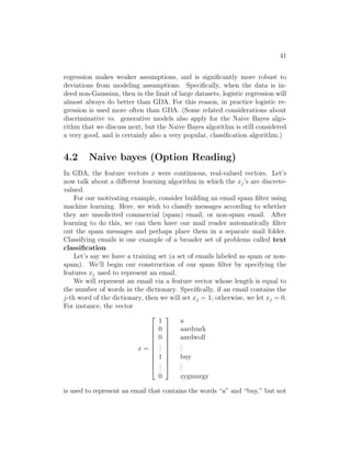 41
regression makes weaker assumptions, and is significantly more robust to
deviations from modeling assumptions. Specifically, when the data is in-
deed non-Gaussian, then in the limit of large datasets, logistic regression will
almost always do better than GDA. For this reason, in practice logistic re-
gression is used more often than GDA. (Some related considerations about
discriminative vs. generative models also apply for the Naive Bayes algo-
rithm that we discuss next, but the Naive Bayes algorithm is still considered
a very good, and is certainly also a very popular, classification algorithm.)
4.2 Naive bayes (Option Reading)
In GDA, the feature vectors x were continuous, real-valued vectors. Let’s
now talk about a different learning algorithm in which the xj’s are discrete-
valued.
For our motivating example, consider building an email spam filter using
machine learning. Here, we wish to classify messages according to whether
they are unsolicited commercial (spam) email, or non-spam email. After
learning to do this, we can then have our mail reader automatically filter
out the spam messages and perhaps place them in a separate mail folder.
Classifying emails is one example of a broader set of problems called text
classification.
Let’s say we have a training set (a set of emails labeled as spam or non-
spam). We’ll begin our construction of our spam filter by specifying the
features xj used to represent an email.
We will represent an email via a feature vector whose length is equal to
the number of words in the dictionary. Specifically, if an email contains the
j-th word of the dictionary, then we will set xj = 1; otherwise, we let xj = 0.
For instance, the vector
x =











1
0
0
.
.
.
1
.
.
.
0











a
aardvark
aardwolf
.
.
.
buy
.
.
.
zygmurgy
is used to represent an email that contains the words “a” and “buy,” but not
 