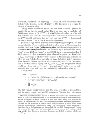 42
“aardvark,” “aardwolf” or “zygmurgy.”2
The set of words encoded into the
feature vector is called the vocabulary, so the dimension of x is equal to
the size of the vocabulary.
Having chosen our feature vector, we now want to build a generative
model. So, we have to model p(x|y). But if we have, say, a vocabulary of
50000 words, then x ∈ {0, 1}50000
(x is a 50000-dimensional vector of 0’s and
1’s), and if we were to model x explicitly with a multinomial distribution over
the 250000
possible outcomes, then we’d end up with a (250000
−1)-dimensional
parameter vector. This is clearly too many parameters.
To model p(x|y), we will therefore make a very strong assumption. We will
assume that the xi’s are conditionally independent given y. This assumption
is called the Naive Bayes (NB) assumption, and the resulting algorithm is
called the Naive Bayes classifier. For instance, if y = 1 means spam email;
“buy” is word 2087 and “price” is word 39831; then we are assuming that if
I tell you y = 1 (that a particular piece of email is spam), then knowledge
of x2087 (knowledge of whether “buy” appears in the message) will have no
effect on your beliefs about the value of x39831 (whether “price” appears).
More formally, this can be written p(x2087|y) = p(x2087|y, x39831). (Note that
this is not the same as saying that x2087 and x39831 are independent, which
would have been written “p(x2087) = p(x2087|x39831)”; rather, we are only
assuming that x2087 and x39831 are conditionally independent given y.)
We now have:
p(x1, . . . , x50000|y)
= p(x1|y)p(x2|y, x1)p(x3|y, x1, x2) · · · p(x50000|y, x1, . . . , x49999)
= p(x1|y)p(x2|y)p(x3|y) · · · p(x50000|y)
=
d
Y
j=1
p(xj|y)
The first equality simply follows from the usual properties of probabilities,
and the second equality used the NB assumption. We note that even though
2
Actually, rather than looking through an English dictionary for the list of all English
words, in practice it is more common to look through our training set and encode in our
feature vector only the words that occur at least once there. Apart from reducing the
number of words modeled and hence reducing our computational and space requirements,
this also has the advantage of allowing us to model/include as a feature many words
that may appear in your email (such as “cs229”) but that you won’t find in a dictionary.
Sometimes (as in the homework), we also exclude the very high frequency words (which
will be words like “the,” “of,” “and”; these high frequency, “content free” words are called
stop words) since they occur in so many documents and do little to indicate whether an
email is spam or non-spam.
 
