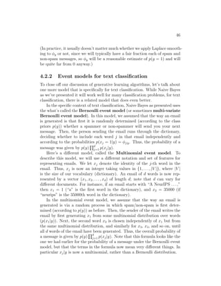 46
(In practice, it usually doesn’t matter much whether we apply Laplace smooth-
ing to φy or not, since we will typically have a fair fraction each of spam and
non-spam messages, so φy will be a reasonable estimate of p(y = 1) and will
be quite far from 0 anyway.)
4.2.2 Event models for text classification
To close off our discussion of generative learning algorithms, let’s talk about
one more model that is specifically for text classification. While Naive Bayes
as we’ve presented it will work well for many classification problems, for text
classification, there is a related model that does even better.
In the specific context of text classification, Naive Bayes as presented uses
the what’s called the Bernoulli event model (or sometimes multi-variate
Bernoulli event model). In this model, we assumed that the way an email
is generated is that first it is randomly determined (according to the class
priors p(y)) whether a spammer or non-spammer will send you your next
message. Then, the person sending the email runs through the dictionary,
deciding whether to include each word j in that email independently and
according to the probabilities p(xj = 1|y) = φj|y. Thus, the probability of a
message was given by p(y)
Qd
j=1 p(xj|y).
Here’s a different model, called the Multinomial event model. To
describe this model, we will use a different notation and set of features for
representing emails. We let xj denote the identity of the j-th word in the
email. Thus, xj is now an integer taking values in {1, . . . , |V |}, where |V |
is the size of our vocabulary (dictionary). An email of d words is now rep-
resented by a vector (x1, x2, . . . , xd) of length d; note that d can vary for
different documents. For instance, if an email starts with “A NeurIPS . . . ,”
then x1 = 1 (“a” is the first word in the dictionary), and x2 = 35000 (if
“neurips” is the 35000th word in the dictionary).
In the multinomial event model, we assume that the way an email is
generated is via a random process in which spam/non-spam is first deter-
mined (according to p(y)) as before. Then, the sender of the email writes the
email by first generating x1 from some multinomial distribution over words
(p(x1|y)). Next, the second word x2 is chosen independently of x1 but from
the same multinomial distribution, and similarly for x3, x4, and so on, until
all d words of the email have been generated. Thus, the overall probability of
a message is given by p(y)
Qd
j=1 p(xj|y). Note that this formula looks like the
one we had earlier for the probability of a message under the Bernoulli event
model, but that the terms in the formula now mean very different things. In
particular xj|y is now a multinomial, rather than a Bernoulli distribution.
 