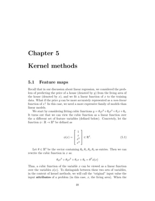 Chapter 5
Kernel methods
5.1 Feature maps
Recall that in our discussion about linear regression, we considered the prob-
lem of predicting the price of a house (denoted by y) from the living area of
the house (denoted by x), and we fit a linear function of x to the training
data. What if the price y can be more accurately represented as a non-linear
function of x? In this case, we need a more expressive family of models than
linear models.
We start by considering fitting cubic functions y = θ3x3
+θ2x2
+θ1x+θ0.
It turns out that we can view the cubic function as a linear function over
the a different set of feature variables (defined below). Concretely, let the
function φ : R → R4
be defined as
φ(x) =




1
x
x2
x3



 ∈ R4
. (5.1)
Let θ ∈ R4
be the vector containing θ0, θ1, θ2, θ3 as entries. Then we can
rewrite the cubic function in x as:
θ3x3
+ θ2x2
+ θ1x + θ0 = θT
φ(x)
Thus, a cubic function of the variable x can be viewed as a linear function
over the variables φ(x). To distinguish between these two sets of variables,
in the context of kernel methods, we will call the “original” input value the
input attributes of a problem (in this case, x, the living area). When the
48
 