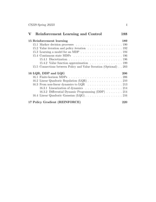 CS229 Spring 20223 4
V Reinforcement Learning and Control 188
15 Reinforcement learning 189
15.1 Markov decision processes . . . . . . . . . . . . . . . . . . . . 190
15.2 Value iteration and policy iteration . . . . . . . . . . . . . . . 192
15.3 Learning a model for an MDP . . . . . . . . . . . . . . . . . . 194
15.4 Continuous state MDPs . . . . . . . . . . . . . . . . . . . . . 196
15.4.1 Discretization . . . . . . . . . . . . . . . . . . . . . . . 196
15.4.2 Value function approximation . . . . . . . . . . . . . . 199
15.5 Connections between Policy and Value Iteration (Optional) . . 203
16 LQR, DDP and LQG 206
16.1 Finite-horizon MDPs . . . . . . . . . . . . . . . . . . . . . . . 206
16.2 Linear Quadratic Regulation (LQR) . . . . . . . . . . . . . . . 210
16.3 From non-linear dynamics to LQR . . . . . . . . . . . . . . . 213
16.3.1 Linearization of dynamics . . . . . . . . . . . . . . . . 214
16.3.2 Differential Dynamic Programming (DDP) . . . . . . . 214
16.4 Linear Quadratic Gaussian (LQG) . . . . . . . . . . . . . . . . 216
17 Policy Gradient (REINFORCE) 220
 