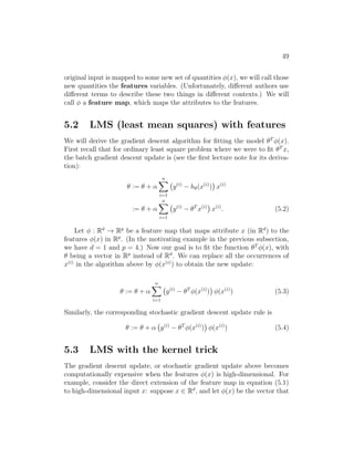 49
original input is mapped to some new set of quantities φ(x), we will call those
new quantities the features variables. (Unfortunately, different authors use
different terms to describe these two things in different contexts.) We will
call φ a feature map, which maps the attributes to the features.
5.2 LMS (least mean squares) with features
We will derive the gradient descent algorithm for fitting the model θT
φ(x).
First recall that for ordinary least square problem where we were to fit θT
x,
the batch gradient descent update is (see the first lecture note for its deriva-
tion):
θ := θ + α
n
X
i=1
y(i)
− hθ(x(i)
)

x(i)
:= θ + α
n
X
i=1
y(i)
− θT
x(i)

x(i)
. (5.2)
Let φ : Rd
→ Rp
be a feature map that maps attribute x (in Rd
) to the
features φ(x) in Rp
. (In the motivating example in the previous subsection,
we have d = 1 and p = 4.) Now our goal is to fit the function θT
φ(x), with
θ being a vector in Rp
instead of Rd
. We can replace all the occurrences of
x(i)
in the algorithm above by φ(x(i)
) to obtain the new update:
θ := θ + α
n
X
i=1
y(i)
− θT
φ(x(i)
)

φ(x(i)
) (5.3)
Similarly, the corresponding stochastic gradient descent update rule is
θ := θ + α y(i)
− θT
φ(x(i)
)

φ(x(i)
) (5.4)
5.3 LMS with the kernel trick
The gradient descent update, or stochastic gradient update above becomes
computationally expensive when the features φ(x) is high-dimensional. For
example, consider the direct extension of the feature map in equation (5.1)
to high-dimensional input x: suppose x ∈ Rd
, and let φ(x) be the vector that
 