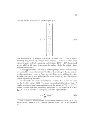 50
contains all the monomials of x with degree ≤ 3
φ(x) =

























1
x1
x2
.
.
.
x2
1
x1x2
x1x3
.
.
.
x2x1
.
.
.
x3
1
x2
1x2
.
.
.

























. (5.5)
The dimension of the features φ(x) is on the order of d3
.1
This is a pro-
hibitively long vector for computational purpose — when d = 1000, each
update requires at least computing and storing a 10003
= 109
dimensional
vector, which is 106
times slower than the update rule for for ordinary least
squares updates (5.2).
It may appear at first that such d3
runtime per update and memory usage
are inevitable, because the vector θ itself is of dimension p ≈ d3
, and we may
need to update every entry of θ and store it. However, we will introduce the
kernel trick with which we will not need to store θ explicitly, and the runtime
can be significantly improved.
For simplicity, we assume the initialize the value θ = 0, and we focus
on the iterative update (5.3). The main observation is that at any time, θ
can be represented as a linear combination of the vectors φ(x(1)
), . . . , φ(x(n)
).
Indeed, we can show this inductively as follows. At initialization, θ = 0 =
Pn
i=1 0 · φ(x(i)
). Assume at some point, θ can be represented as
θ =
n
X
i=1
βiφ(x(i)
) (5.6)
1
Here, for simplicity, we include all the monomials with repetitions (so that, e.g., x1x2x3
and x2x3x1 both appear in φ(x)). Therefore, there are totally 1 + d + d2
+ d3
entries in
φ(x).
 