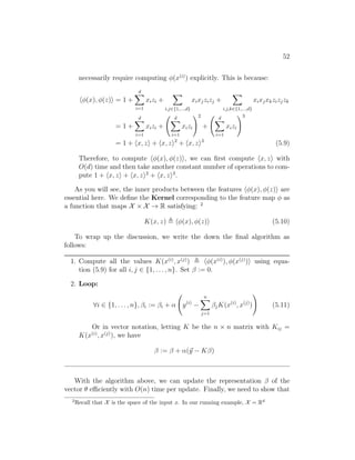 52
necessarily require computing φ(x(i)
) explicitly. This is because:
hφ(x), φ(z)i = 1 +
d
X
i=1
xizi +
X
i,j∈{1,...,d}
xixjzizj +
X
i,j,k∈{1,...,d}
xixjxkzizjzk
= 1 +
d
X
i=1
xizi +
d
X
i=1
xizi
!2
+
d
X
i=1
xizi
!3
= 1 + hx, zi + hx, zi2
+ hx, zi3
(5.9)
Therefore, to compute hφ(x), φ(z)i, we can first compute hx, zi with
O(d) time and then take another constant number of operations to com-
pute 1 + hx, zi + hx, zi2
+ hx, zi3
.
As you will see, the inner products between the features hφ(x), φ(z)i are
essential here. We define the Kernel corresponding to the feature map φ as
a function that maps X × X → R satisfying: 2
K(x, z) , hφ(x), φ(z)i (5.10)
To wrap up the discussion, we write the down the final algorithm as
follows:
1. Compute all the values K(x(i)
, x(j)
) , hφ(x(i)
), φ(x(j)
)i using equa-
tion (5.9) for all i, j ∈ {1, . . . , n}. Set β := 0.
2. Loop:
∀i ∈ {1, . . . , n}, βi := βi + α y(i)
−
n
X
j=1
βjK(x(i)
, x(j)
)
!
(5.11)
Or in vector notation, letting K be the n × n matrix with Kij =
K(x(i)
, x(j)
), we have
β := β + α(~
y − Kβ)
With the algorithm above, we can update the representation β of the
vector θ efficiently with O(n) time per update. Finally, we need to show that
2
Recall that X is the space of the input x. In our running example, X = Rd
 