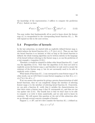 53
the knowledge of the representation β suffices to compute the prediction
θT
φ(x). Indeed, we have
θT
φ(x) =
n
X
i=1
βiφ(x(i)
)
T
φ(x) =
n
X
i=1
βiK(x(i)
, x) (5.12)
You may realize that fundamentally all we need to know about the feature
map φ(·) is encapsulated in the corresponding kernel function K(·, ·). We
will expand on this in the next section.
5.4 Properties of kernels
In the last subsection, we started with an explicitly defined feature map φ,
which induces the kernel function K(x, z) , hφ(x), φ(z)i. Then we saw that
the kernel function is so intrinsic so that as long as the kernel function is
defined, the whole training algorithm can be written entirely in the language
of the kernel without referring to the feature map φ, so can the prediction of
a test example x (equation (5.12).)
Therefore, it would be tempted to define other kernel function K(·, ·) and
run the algorithm (5.11). Note that the algorithm (5.11) does not need to
explicitly access the feature map φ, and therefore we only need to ensure the
existence of the feature map φ, but do not necessarily need to be able to
explicitly write φ down.
What kinds of functions K(·, ·) can correspond to some feature map φ? In
other words, can we tell if there is some feature mapping φ so that K(x, z) =
φ(x)T
φ(z) for all x, z?
If we can answer this question by giving a precise characterization of valid
kernel functions, then we can completely change the interface of selecting
feature maps φ to the interface of selecting kernel function K. Concretely,
we can pick a function K, verify that it satisfies the characterization (so
that there exists a feature map φ that K corresponds to), and then we can
run update rule (5.11). The benefit here is that we don’t have to be able
to compute φ or write it down analytically, and we only need to know its
existence. We will answer this question at the end of this subsection after
we go through several concrete examples of kernels.
Suppose x, z ∈ Rd
, and let’s first consider the function K(·, ·) defined as:
K(x, z) = (xT
z)2
.
 