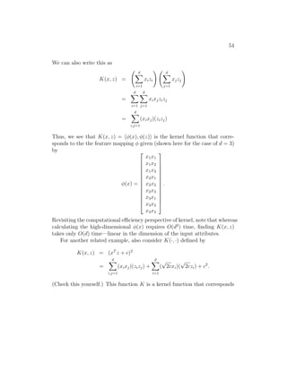 54
We can also write this as
K(x, z) =
d
X
i=1
xizi
! d
X
j=1
xjzj
!
=
d
X
i=1
d
X
j=1
xixjzizj
=
d
X
i,j=1
(xixj)(zizj)
Thus, we see that K(x, z) = hφ(x), φ(z)i is the kernel function that corre-
sponds to the the feature mapping φ given (shown here for the case of d = 3)
by
φ(x) =














x1x1
x1x2
x1x3
x2x1
x2x2
x2x3
x3x1
x3x2
x3x3














.
Revisiting the computational efficiency perspective of kernel, note that whereas
calculating the high-dimensional φ(x) requires O(d2
) time, finding K(x, z)
takes only O(d) time—linear in the dimension of the input attributes.
For another related example, also consider K(·, ·) defined by
K(x, z) = (xT
z + c)2
=
d
X
i,j=1
(xixj)(zizj) +
d
X
i=1
(
√
2cxi)(
√
2czi) + c2
.
(Check this yourself.) This function K is a kernel function that corresponds
 