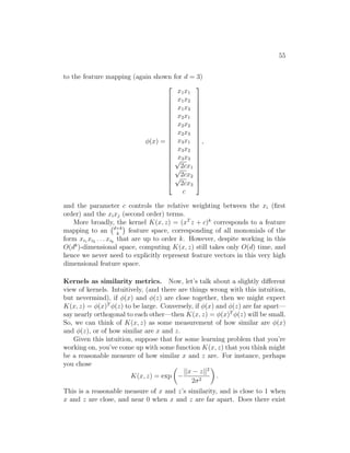 55
to the feature mapping (again shown for d = 3)
φ(x) =






















x1x1
x1x2
x1x3
x2x1
x2x2
x2x3
x3x1
x3x2
x3x3
√
2cx1
√
2cx2
√
2cx3
c






















,
and the parameter c controls the relative weighting between the xi (first
order) and the xixj (second order) terms.
More broadly, the kernel K(x, z) = (xT
z + c)k
corresponds to a feature
mapping to an d+k
k

feature space, corresponding of all monomials of the
form xi1 xi2 . . . xik
that are up to order k. However, despite working in this
O(dk
)-dimensional space, computing K(x, z) still takes only O(d) time, and
hence we never need to explicitly represent feature vectors in this very high
dimensional feature space.
Kernels as similarity metrics. Now, let’s talk about a slightly different
view of kernels. Intuitively, (and there are things wrong with this intuition,
but nevermind), if φ(x) and φ(z) are close together, then we might expect
K(x, z) = φ(x)T
φ(z) to be large. Conversely, if φ(x) and φ(z) are far apart—
say nearly orthogonal to each other—then K(x, z) = φ(x)T
φ(z) will be small.
So, we can think of K(x, z) as some measurement of how similar are φ(x)
and φ(z), or of how similar are x and z.
Given this intuition, suppose that for some learning problem that you’re
working on, you’ve come up with some function K(x, z) that you think might
be a reasonable measure of how similar x and z are. For instance, perhaps
you chose
K(x, z) = exp

−
||x − z||2
2σ2

.
This is a reasonable measure of x and z’s similarity, and is close to 1 when
x and z are close, and near 0 when x and z are far apart. Does there exist
 