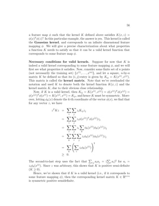 56
a feature map φ such that the kernel K defined above satisfies K(x, z) =
φ(x)T
φ(z)? In this particular example, the answer is yes. This kernel is called
the Gaussian kernel, and corresponds to an infinite dimensional feature
mapping φ. We will give a precise characterization about what properties
a function K needs to satisfy so that it can be a valid kernel function that
corresponds to some feature map φ.
Necessary conditions for valid kernels. Suppose for now that K is
indeed a valid kernel corresponding to some feature mapping φ, and we will
first see what properties it satisfies. Now, consider some finite set of n points
(not necessarily the training set) {x(1)
, . . . , x(n)
}, and let a square, n-by-n
matrix K be defined so that its (i, j)-entry is given by Kij = K(x(i)
, x(j)
).
This matrix is called the kernel matrix. Note that we’ve overloaded the
notation and used K to denote both the kernel function K(x, z) and the
kernel matrix K, due to their obvious close relationship.
Now, if K is a valid kernel, then Kij = K(x(i)
, x(j)
) = φ(x(i)
)T
φ(x(j)
) =
φ(x(j)
)T
φ(x(i)
) = K(x(j)
, x(i)
) = Kji, and hence K must be symmetric. More-
over, letting φk(x) denote the k-th coordinate of the vector φ(x), we find that
for any vector z, we have
zT
Kz =
X
i
X
j
ziKijzj
=
X
i
X
j
ziφ(x(i)
)T
φ(x(j)
)zj
=
X
i
X
j
zi
X
k
φk(x(i)
)φk(x(j)
)zj
=
X
k
X
i
X
j
ziφk(x(i)
)φk(x(j)
)zj
=
X
k
X
i
ziφk(x(i)
)
!2
≥ 0.
The second-to-last step uses the fact that
P
i,j aiaj = (
P
i ai)2
for ai =
ziφk(x(i)
). Since z was arbitrary, this shows that K is positive semi-definite
(K ≥ 0).
Hence, we’ve shown that if K is a valid kernel (i.e., if it corresponds to
some feature mapping φ), then the corresponding kernel matrix K ∈ Rn×n
is symmetric positive semidefinite.
 