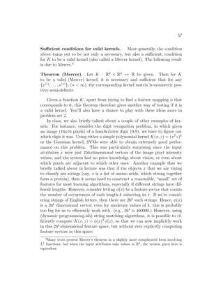 57
Sufficient conditions for valid kernels. More generally, the condition
above turns out to be not only a necessary, but also a sufficient, condition
for K to be a valid kernel (also called a Mercer kernel). The following result
is due to Mercer.3
Theorem (Mercer). Let K : Rd
× Rd
7→ R be given. Then for K
to be a valid (Mercer) kernel, it is necessary and sufficient that for any
{x(1)
, . . . , x(n)
}, (n  ∞), the corresponding kernel matrix is symmetric pos-
itive semi-definite.
Given a function K, apart from trying to find a feature mapping φ that
corresponds to it, this theorem therefore gives another way of testing if it is
a valid kernel. You’ll also have a chance to play with these ideas more in
problem set 2.
In class, we also briefly talked about a couple of other examples of ker-
nels. For instance, consider the digit recognition problem, in which given
an image (16x16 pixels) of a handwritten digit (0-9), we have to figure out
which digit it was. Using either a simple polynomial kernel K(x, z) = (xT
z)k
or the Gaussian kernel, SVMs were able to obtain extremely good perfor-
mance on this problem. This was particularly surprising since the input
attributes x were just 256-dimensional vectors of the image pixel intensity
values, and the system had no prior knowledge about vision, or even about
which pixels are adjacent to which other ones. Another example that we
briefly talked about in lecture was that if the objects x that we are trying
to classify are strings (say, x is a list of amino acids, which strung together
form a protein), then it seems hard to construct a reasonable, “small” set of
features for most learning algorithms, especially if different strings have dif-
ferent lengths. However, consider letting φ(x) be a feature vector that counts
the number of occurrences of each length-k substring in x. If we’re consid-
ering strings of English letters, then there are 26k
such strings. Hence, φ(x)
is a 26k
dimensional vector; even for moderate values of k, this is probably
too big for us to efficiently work with. (e.g., 264
≈ 460000.) However, using
(dynamic programming-ish) string matching algorithms, it is possible to ef-
ficiently compute K(x, z) = φ(x)T
φ(z), so that we can now implicitly work
in this 26k
-dimensional feature space, but without ever explicitly computing
feature vectors in this space.
3
Many texts present Mercer’s theorem in a slightly more complicated form involving
L2
functions, but when the input attributes take values in Rd
, the version given here is
equivalent.
 