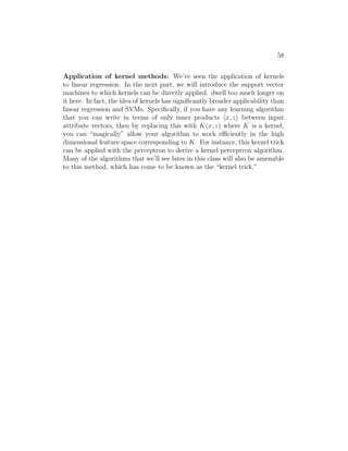 58
Application of kernel methods: We’ve seen the application of kernels
to linear regression. In the next part, we will introduce the support vector
machines to which kernels can be directly applied. dwell too much longer on
it here. In fact, the idea of kernels has significantly broader applicability than
linear regression and SVMs. Specifically, if you have any learning algorithm
that you can write in terms of only inner products hx, zi between input
attribute vectors, then by replacing this with K(x, z) where K is a kernel,
you can “magically” allow your algorithm to work efficiently in the high
dimensional feature space corresponding to K. For instance, this kernel trick
can be applied with the perceptron to derive a kernel perceptron algorithm.
Many of the algorithms that we’ll see later in this class will also be amenable
to this method, which has come to be known as the “kernel trick.”
 